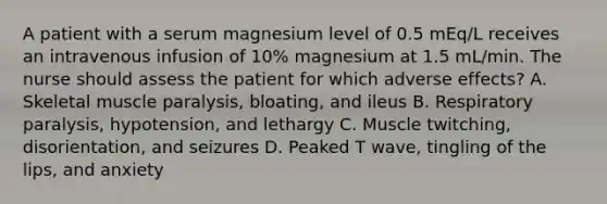 A patient with a serum magnesium level of 0.5 mEq/L receives an intravenous infusion of 10% magnesium at 1.5 mL/min. The nurse should assess the patient for which adverse effects? A. Skeletal muscle paralysis, bloating, and ileus B. Respiratory paralysis, hypotension, and lethargy C. Muscle twitching, disorientation, and seizures D. Peaked T wave, tingling of the lips, and anxiety