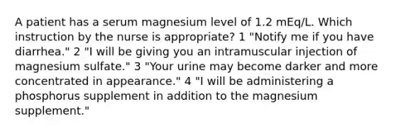 A patient has a serum magnesium level of 1.2 mEq/L. Which instruction by the nurse is appropriate? 1 "Notify me if you have diarrhea." 2 "I will be giving you an intramuscular injection of magnesium sulfate." 3 "Your urine may become darker and more concentrated in appearance." 4 "I will be administering a phosphorus supplement in addition to the magnesium supplement."