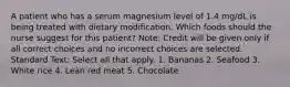 A patient who has a serum magnesium level of 1.4 mg/dL is being treated with dietary modification. Which foods should the nurse suggest for this patient? Note: Credit will be given only if all correct choices and no incorrect choices are selected. Standard Text: Select all that apply. 1. Bananas 2. Seafood 3. White rice 4. Lean red meat 5. Chocolate