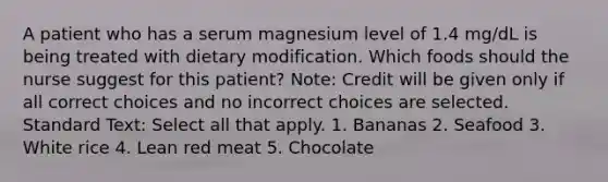 A patient who has a serum magnesium level of 1.4 mg/dL is being treated with dietary modification. Which foods should the nurse suggest for this patient? Note: Credit will be given only if all correct choices and no incorrect choices are selected. Standard Text: Select all that apply. 1. Bananas 2. Seafood 3. White rice 4. Lean red meat 5. Chocolate