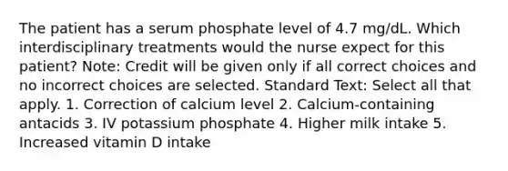 The patient has a serum phosphate level of 4.7 mg/dL. Which interdisciplinary treatments would the nurse expect for this patient? Note: Credit will be given only if all correct choices and no incorrect choices are selected. Standard Text: Select all that apply. 1. Correction of calcium level 2. Calcium-containing antacids 3. IV potassium phosphate 4. Higher milk intake 5. Increased vitamin D intake