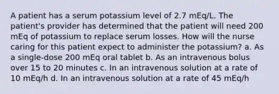 A patient has a serum potassium level of 2.7 mEq/L. The patient's provider has determined that the patient will need 200 mEq of potassium to replace serum losses. How will the nurse caring for this patient expect to administer the potassium? a. As a single-dose 200 mEq oral tablet b. As an intravenous bolus over 15 to 20 minutes c. In an intravenous solution at a rate of 10 mEq/h d. In an intravenous solution at a rate of 45 mEq/h