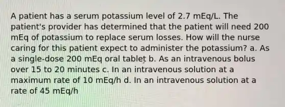 A patient has a serum potassium level of 2.7 mEq/L. The patient's provider has determined that the patient will need 200 mEq of potassium to replace serum losses. How will the nurse caring for this patient expect to administer the potassium? a. As a single-dose 200 mEq oral tablet b. As an intravenous bolus over 15 to 20 minutes c. In an intravenous solution at a maximum rate of 10 mEq/h d. In an intravenous solution at a rate of 45 mEq/h