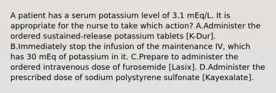 A patient has a serum potassium level of 3.1 mEq/L. It is appropriate for the nurse to take which action? A.Administer the ordered sustained-release potassium tablets [K-Dur]. B.Immediately stop the infusion of the maintenance IV, which has 30 mEq of potassium in it. C.Prepare to administer the ordered intravenous dose of furosemide [Lasix]. D.Administer the prescribed dose of sodium polystyrene sulfonate [Kayexalate].