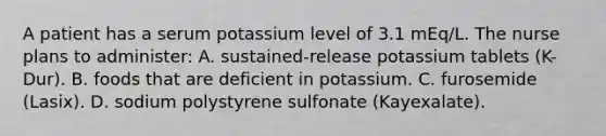 A patient has a serum potassium level of 3.1 mEq/L. The nurse plans to administer: A. sustained-release potassium tablets (K-Dur). B. foods that are deficient in potassium. C. furosemide (Lasix). D. sodium polystyrene sulfonate (Kayexalate).