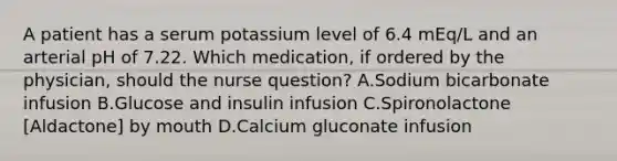 A patient has a serum potassium level of 6.4 mEq/L and an arterial pH of 7.22. Which medication, if ordered by the physician, should the nurse question? A.Sodium bicarbonate infusion B.Glucose and insulin infusion C.Spironolactone [Aldactone] by mouth D.Calcium gluconate infusion