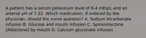 A patient has a serum potassium level of 6.4 mEq/L and an arterial pH of 7.22. Which medication, if ordered by the physician, should the nurse question? A. Sodium bicarbonate infusion B. Glucose and insulin infusion C. Spironolactone [Aldactone] by mouth D. Calcium gluconate infusion