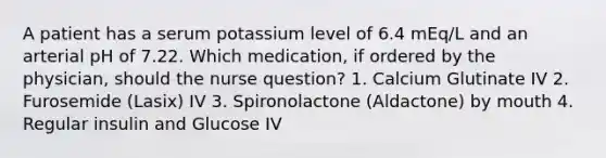 A patient has a serum potassium level of 6.4 mEq/L and an arterial pH of 7.22. Which medication, if ordered by the physician, should the nurse question? 1. Calcium Glutinate IV 2. Furosemide (Lasix) IV 3. Spironolactone (Aldactone) by mouth 4. Regular insulin and Glucose IV