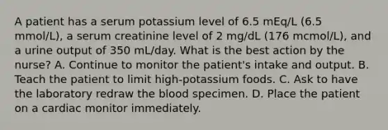 A patient has a serum potassium level of 6.5 mEq/L (6.5 mmol/L), a serum creatinine level of 2 mg/dL (176 mcmol/L), and a urine output of 350 mL/day. What is the best action by the nurse? A. Continue to monitor the patient's intake and output. B. Teach the patient to limit high-potassium foods. C. Ask to have the laboratory redraw the blood specimen. D. Place the patient on a cardiac monitor immediately.