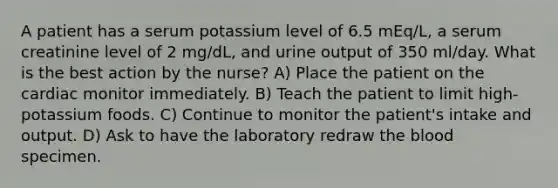 A patient has a serum potassium level of 6.5 mEq/L, a serum creatinine level of 2 mg/dL, and urine output of 350 ml/day. What is the best action by the nurse? A) Place the patient on the cardiac monitor immediately. B) Teach the patient to limit high-potassium foods. C) Continue to monitor the patient's intake and output. D) Ask to have the laboratory redraw the blood specimen.