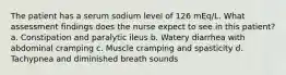 The patient has a serum sodium level of 126 mEq/L. What assessment findings does the nurse expect to see in this patient? a. Constipation and paralytic ileus b. Watery diarrhea with abdominal cramping c. Muscle cramping and spasticity d. Tachypnea and diminished breath sounds