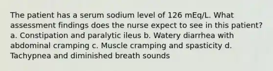 The patient has a serum sodium level of 126 mEq/L. What assessment findings does the nurse expect to see in this patient? a. Constipation and paralytic ileus b. Watery diarrhea with abdominal cramping c. Muscle cramping and spasticity d. Tachypnea and diminished breath sounds