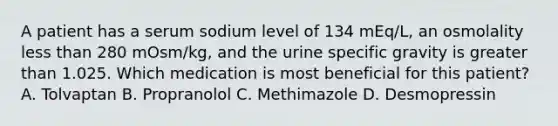 A patient has a serum sodium level of 134 mEq/L, an osmolality less than 280 mOsm/kg, and the urine specific gravity is greater than 1.025. Which medication is most beneficial for this patient? A. Tolvaptan B. Propranolol C. Methimazole D. Desmopressin