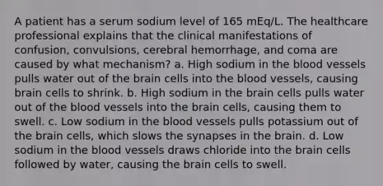 A patient has a serum sodium level of 165 mEq/L. The healthcare professional explains that the clinical manifestations of confusion, convulsions, cerebral hemorrhage, and coma are caused by what mechanism? a. High sodium in the blood vessels pulls water out of the brain cells into the blood vessels, causing brain cells to shrink. b. High sodium in the brain cells pulls water out of the blood vessels into the brain cells, causing them to swell. c. Low sodium in the blood vessels pulls potassium out of the brain cells, which slows the synapses in the brain. d. Low sodium in the blood vessels draws chloride into the brain cells followed by water, causing the brain cells to swell.