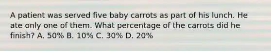 A patient was served five baby carrots as part of his lunch. He ate only one of them. What percentage of the carrots did he finish? A. 50% B. 10% C. 30% D. 20%