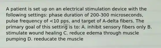 A patient is set up on an electrical stimulation device with the following settings: phase duration of 200-300 microseconds, pulse frequency of <10 pps, and target of A-delta fibers. The primary goal of this setting is to: A. inhibit sensory fibers only B. stimulate wound healing C. reduce edema through muscle pumping D. reeducate the muscle