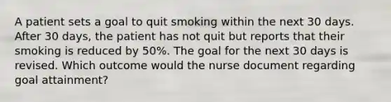 A patient sets a goal to quit smoking within the next 30 days. After 30 days, the patient has not quit but reports that their smoking is reduced by 50%. The goal for the next 30 days is revised. Which outcome would the nurse document regarding goal attainment?