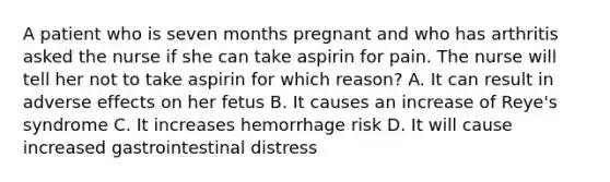 A patient who is seven months pregnant and who has arthritis asked the nurse if she can take aspirin for pain. The nurse will tell her not to take aspirin for which reason? A. It can result in adverse effects on her fetus B. It causes an increase of Reye's syndrome C. It increases hemorrhage risk D. It will cause increased gastrointestinal distress