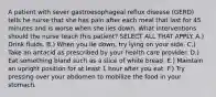 A patient with sever gastroesophageal reflux disease (GERD) tells he nurse that she has pain after each meal that last for 45 minutes and is worse when she lies down. What interventions should the nurse teach this patient? SELECT ALL THAT APPLY. A.) Drink fluids. B.) When you lie down, try lying on your side. C.) Take an antacid as prescribed by your health care provider. D.) Eat something bland such as a slice of white bread. E.) Maintain an upright position for at least 1 hour after you eat. F.) Try pressing over your abdomen to mobilize the food in your stomach.