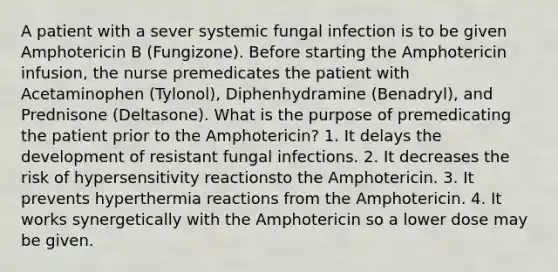 A patient with a sever systemic fungal infection is to be given Amphotericin B (Fungizone). Before starting the Amphotericin infusion, the nurse premedicates the patient with Acetaminophen (Tylonol), Diphenhydramine (Benadryl), and Prednisone (Deltasone). What is the purpose of premedicating the patient prior to the Amphotericin? 1. It delays the development of resistant fungal infections. 2. It decreases the risk of hypersensitivity reactionsto the Amphotericin. 3. It prevents hyperthermia reactions from the Amphotericin. 4. It works synergetically with the Amphotericin so a lower dose may be given.