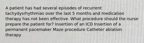 A patient has had several episodes of recurrent tachydysrhythmias over the last 5 months and medication therapy has not been effective. What procedure should the nurse prepare the patient for? Insertion of an ICD Insertion of a permanent pacemaker Maze procedure Catheter ablation therapy