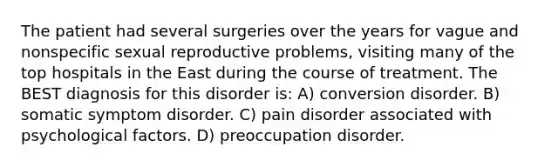 The patient had several surgeries over the years for vague and nonspecific sexual reproductive problems, visiting many of the top hospitals in the East during the course of treatment. The BEST diagnosis for this disorder is: A) conversion disorder. B) somatic symptom disorder. C) pain disorder associated with psychological factors. D) preoccupation disorder.