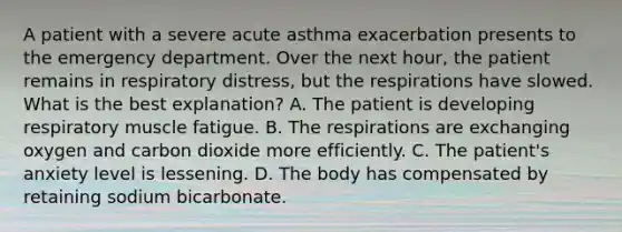 A patient with a severe acute asthma exacerbation presents to the emergency department. Over the next hour, the patient remains in respiratory distress, but the respirations have slowed. What is the best explanation? A. The patient is developing respiratory muscle fatigue. B. The respirations are exchanging oxygen and carbon dioxide more efficiently. C. The patient's anxiety level is lessening. D. The body has compensated by retaining sodium bicarbonate.