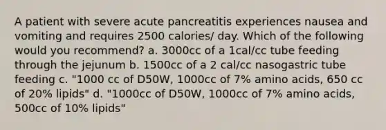 A patient with severe acute pancreatitis experiences nausea and vomiting and requires 2500 calories/ day. Which of the following would you recommend? a. 3000cc of a 1cal/cc tube feeding through the jejunum b. 1500cc of a 2 cal/cc nasogastric tube feeding c. "1000 cc of D50W, 1000cc of 7% amino acids, 650 cc of 20% lipids" d. "1000cc of D50W, 1000cc of 7% amino acids, 500cc of 10% lipids"