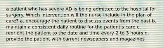 a patient who has severe AD is being admitted to the hospital for surgery. Which intervention will the nurse include in the plan of care? a. encourage the patient to discuss events from the past b. maintain a consistent daily routine for the patient's care c. reorient the patient to the date and time every 2 to 3 hours d. provide the patient with current newspapers and magazines