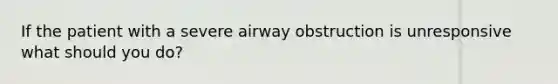 If the patient with a severe airway obstruction is unresponsive what should you do?