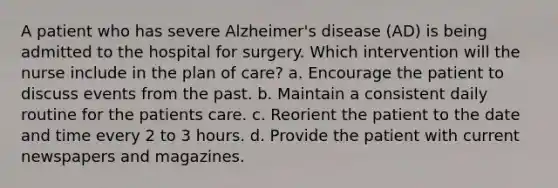 A patient who has severe Alzheimer's disease (AD) is being admitted to the hospital for surgery. Which intervention will the nurse include in the plan of care? a. Encourage the patient to discuss events from the past. b. Maintain a consistent daily routine for the patients care. c. Reorient the patient to the date and time every 2 to 3 hours. d. Provide the patient with current newspapers and magazines.