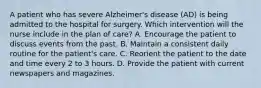 A patient who has severe Alzheimer's disease (AD) is being admitted to the hospital for surgery. Which intervention will the nurse include in the plan of care? A. Encourage the patient to discuss events from the past. B. Maintain a consistent daily routine for the patient's care. C. Reorient the patient to the date and time every 2 to 3 hours. D. Provide the patient with current newspapers and magazines.