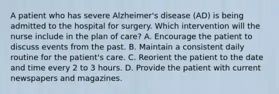 A patient who has severe Alzheimer's disease (AD) is being admitted to the hospital for surgery. Which intervention will the nurse include in the plan of care? A. Encourage the patient to discuss events from the past. B. Maintain a consistent daily routine for the patient's care. C. Reorient the patient to the date and time every 2 to 3 hours. D. Provide the patient with current newspapers and magazines.