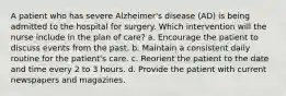 A patient who has severe Alzheimer's disease (AD) is being admitted to the hospital for surgery. Which intervention will the nurse include in the plan of care? a. Encourage the patient to discuss events from the past. b. Maintain a consistent daily routine for the patient's care. c. Reorient the patient to the date and time every 2 to 3 hours. d. Provide the patient with current newspapers and magazines.