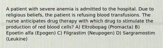 A patient with severe anemia is admitted to the hospital. Due to religious beliefs, the patient is refusing blood transfusions. The nurse anticipates drug therapy with which drug to stimulate the production of red blood cells? A) Eltrobopag (Promacta) B) Epoetin alfa (Epogen) C) Filgrastim (Neupogen) D) Sargramostim (Leukine)