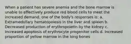 When a patient has severe anemia and the bone marrow is unable to effectively produce red blood cells to meet the increased demand, one of the body's responses is: a. Extramedullary hematopoiesis in the liver and spleen b. Decreased production of erythropoietin by the kidney c. Increased apoptosis of erythrocyte progenitor cells d. Increased proportion of yellow marrow in the long bones