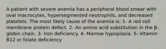 A patient with severe anemia has a peripheral blood smear with oval macrocytes, hypersegmented neutrophils, and decreased platelets. The most likely cause of the anemia is: 1- A red cell membrane protein defect. 2- An amino acid substitution in the β-globin chain. 3- Iron deficiency. 4- Marrow hypoplasia. 5- Vitamin B12 or folate deficiency