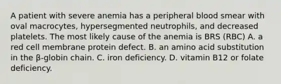 A patient with severe anemia has a peripheral blood smear with oval macrocytes, hypersegmented neutrophils, and decreased platelets. The most likely cause of the anemia is BRS (RBC) A. a red cell membrane protein defect. B. an amino acid substitution in the β-globin chain. C. iron deficiency. D. vitamin B12 or folate deficiency.