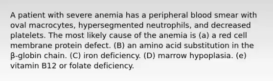 A patient with severe anemia has a peripheral blood smear with oval macrocytes, hypersegmented neutrophils, and decreased platelets. The most likely cause of the anemia is (a) a red cell membrane protein defect. (B) an amino acid substitution in the β-globin chain. (C) iron deficiency. (D) marrow hypoplasia. (e) vitamin B12 or folate deficiency.