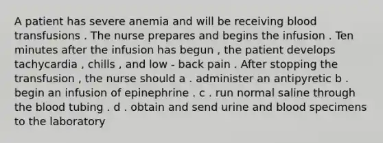 A patient has severe anemia and will be receiving blood transfusions . The nurse prepares and begins the infusion . Ten minutes after the infusion has begun , the patient develops tachycardia , chills , and low - back pain . After stopping the transfusion , the nurse should a . administer an antipyretic b . begin an infusion of epinephrine . c . run normal saline through the blood tubing . d . obtain and send urine and blood specimens to the laboratory