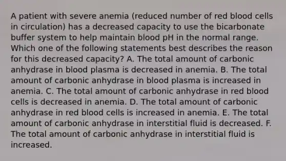 A patient with severe anemia (reduced number of red blood cells in circulation) has a decreased capacity to use the bicarbonate buffer system to help maintain blood pH in the normal range. Which one of the following statements best describes the reason for this decreased capacity? A. The total amount of carbonic anhydrase in blood plasma is decreased in anemia. B. The total amount of carbonic anhydrase in blood plasma is increased in anemia. C. The total amount of carbonic anhydrase in red blood cells is decreased in anemia. D. The total amount of carbonic anhydrase in red blood cells is increased in anemia. E. The total amount of carbonic anhydrase in interstitial fluid is decreased. F. The total amount of carbonic anhydrase in interstitial fluid is increased.