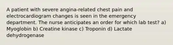 A patient with severe angina-related chest pain and electrocardiogram changes is seen in the emergency department. The nurse anticipates an order for which lab test? a) Myoglobin b) Creatine kinase c) Troponin d) Lactate dehydrogenase