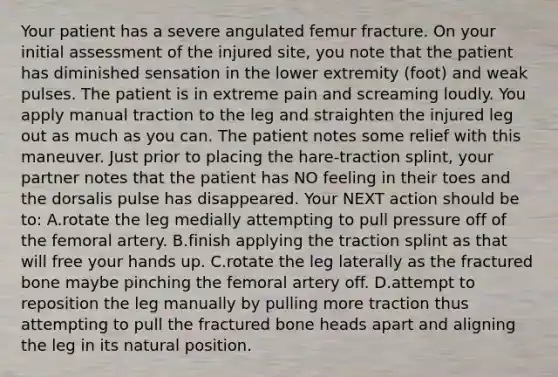 Your patient has a severe angulated femur fracture. On your initial assessment of the injured​ site, you note that the patient has diminished sensation in the lower extremity​ (foot) and weak pulses. The patient is in extreme pain and screaming loudly. You apply manual traction to the leg and straighten the injured leg out as much as you can. The patient notes some relief with this maneuver. Just prior to placing the​ hare-traction splint, your partner notes that the patient has NO feeling in their toes and the dorsalis pulse has disappeared. Your NEXT action should be​ to: A.rotate the leg medially attempting to pull pressure off of the femoral artery. B.finish applying the traction splint as that will free your hands up. C.rotate the leg laterally as the fractured bone maybe pinching the femoral artery off. D.attempt to reposition the leg manually by pulling more traction thus attempting to pull the fractured bone heads apart and aligning the leg in its natural position.