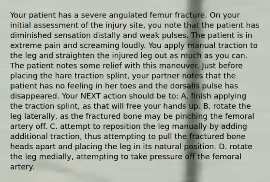 Your patient has a severe angulated femur fracture. On your initial assessment of the injury​ site, you note that the patient has diminished sensation distally and weak pulses. The patient is in extreme pain and screaming loudly. You apply manual traction to the leg and straighten the injured leg out as much as you can. The patient notes some relief with this maneuver. Just before placing the hare traction​ splint, your partner notes that the patient has no feeling in her toes and the dorsalis pulse has disappeared. Your NEXT action should be​ to: A. finish applying the traction​ splint, as that will free your hands up. B. rotate the leg​ laterally, as the fractured bone may be pinching the femoral artery off. C. attempt to reposition the leg manually by adding additional​ traction, thus attempting to pull the fractured bone heads apart and placing the leg in its natural position. D. rotate the leg​ medially, attempting to take pressure off the femoral artery.