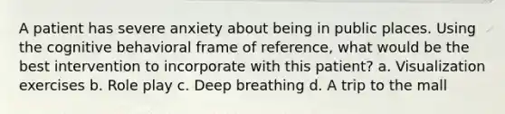 A patient has severe anxiety about being in public places. Using the cognitive behavioral frame of reference, what would be the best intervention to incorporate with this patient? a. Visualization exercises b. Role play c. Deep breathing d. A trip to the mall