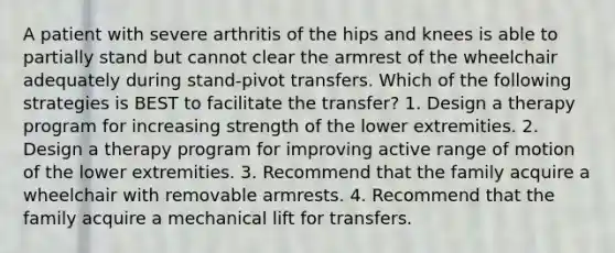 A patient with severe arthritis of the hips and knees is able to partially stand but cannot clear the armrest of the wheelchair adequately during stand-pivot transfers. Which of the following strategies is BEST to facilitate the transfer? 1. Design a therapy program for increasing strength of the lower extremities. 2. Design a therapy program for improving active range of motion of the lower extremities. 3. Recommend that the family acquire a wheelchair with removable armrests. 4. Recommend that the family acquire a mechanical lift for transfers.