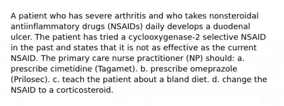 A patient who has severe arthritis and who takes nonsteroidal antiinflammatory drugs (NSAIDs) daily develops a duodenal ulcer. The patient has tried a cyclooxygenase-2 selective NSAID in the past and states that it is not as effective as the current NSAID. The primary care nurse practitioner (NP) should: a. prescribe cimetidine (Tagamet). b. prescribe omeprazole (Prilosec). c. teach the patient about a bland diet. d. change the NSAID to a corticosteroid.