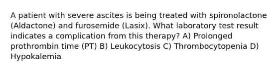 A patient with severe ascites is being treated with spironolactone (Aldactone) and furosemide (Lasix). What laboratory test result indicates a complication from this therapy? A) Prolonged prothrombin time (PT) B) Leukocytosis C) Thrombocytopenia D) Hypokalemia