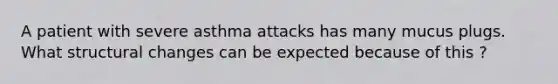 A patient with severe asthma attacks has many mucus plugs. What structural changes can be expected because of this ?