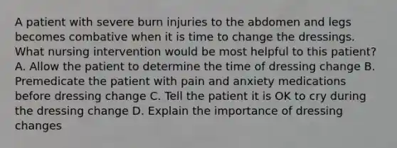 A patient with severe burn injuries to the abdomen and legs becomes combative when it is time to change the dressings. What nursing intervention would be most helpful to this patient? A. Allow the patient to determine the time of dressing change B. Premedicate the patient with pain and anxiety medications before dressing change C. Tell the patient it is OK to cry during the dressing change D. Explain the importance of dressing changes